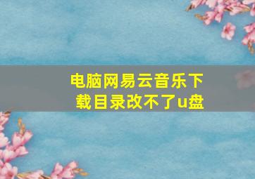 电脑网易云音乐下载目录改不了u盘