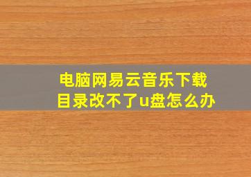 电脑网易云音乐下载目录改不了u盘怎么办