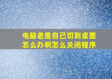 电脑老是自己切到桌面怎么办啊怎么关闭程序