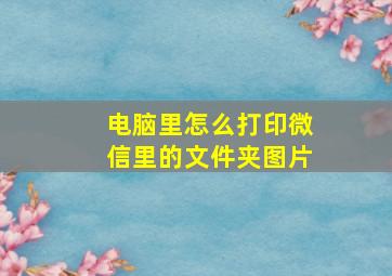 电脑里怎么打印微信里的文件夹图片