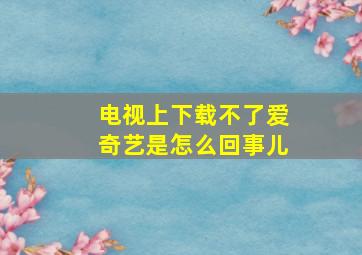 电视上下载不了爱奇艺是怎么回事儿