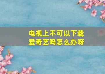 电视上不可以下载爱奇艺吗怎么办呀