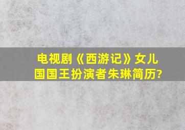 电视剧《西游记》女儿国国王扮演者朱琳简历?