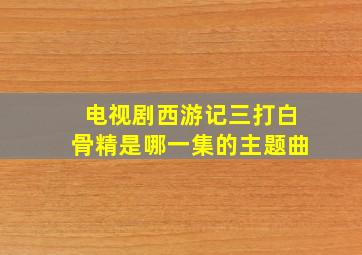 电视剧西游记三打白骨精是哪一集的主题曲