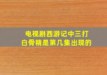 电视剧西游记中三打白骨精是第几集出现的