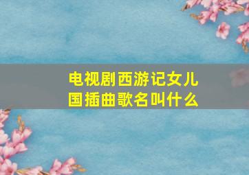 电视剧西游记女儿国插曲歌名叫什么