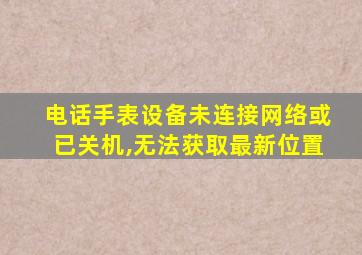 电话手表设备未连接网络或已关机,无法获取最新位置