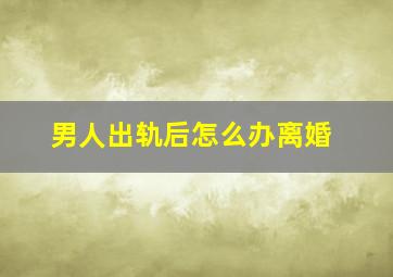 男人出轨后怎么办离婚