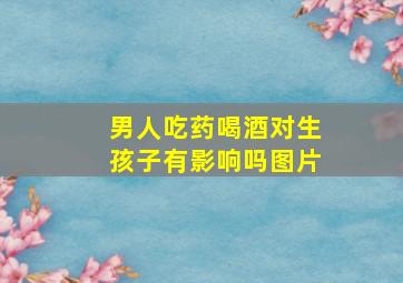 男人吃药喝酒对生孩子有影响吗图片