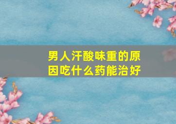 男人汗酸味重的原因吃什么药能治好