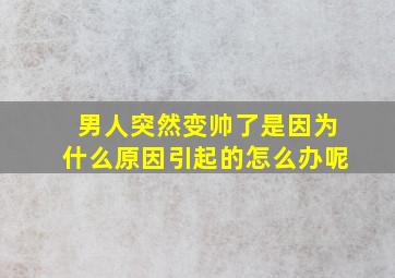 男人突然变帅了是因为什么原因引起的怎么办呢