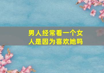 男人经常看一个女人是因为喜欢她吗