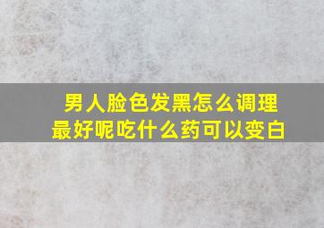 男人脸色发黑怎么调理最好呢吃什么药可以变白