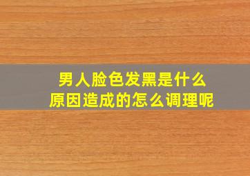 男人脸色发黑是什么原因造成的怎么调理呢