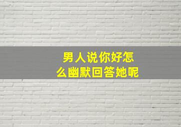 男人说你好怎么幽默回答她呢