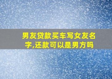 男友贷款买车写女友名字,还款可以是男方吗