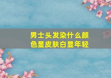 男士头发染什么颜色显皮肤白显年轻