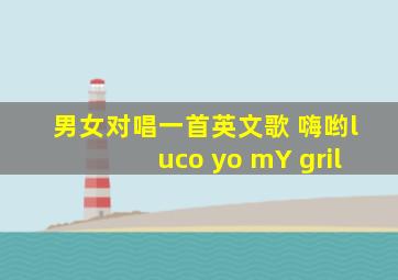 男女对唱一首英文歌 嗨哟luco yo mY gril