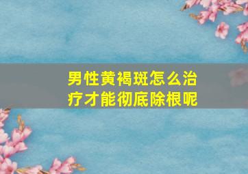 男性黄褐斑怎么治疗才能彻底除根呢