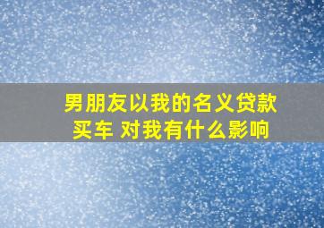 男朋友以我的名义贷款买车 对我有什么影响