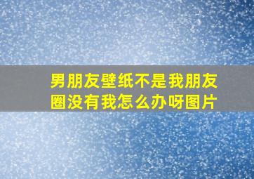 男朋友壁纸不是我朋友圈没有我怎么办呀图片