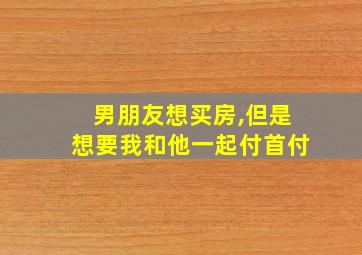 男朋友想买房,但是想要我和他一起付首付