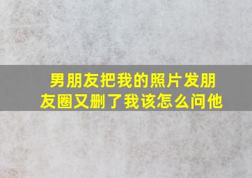 男朋友把我的照片发朋友圈又删了我该怎么问他