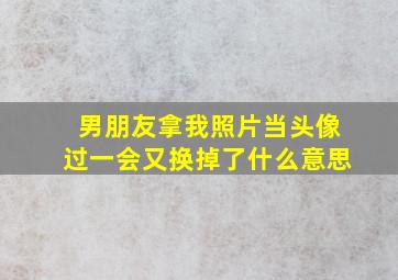 男朋友拿我照片当头像过一会又换掉了什么意思