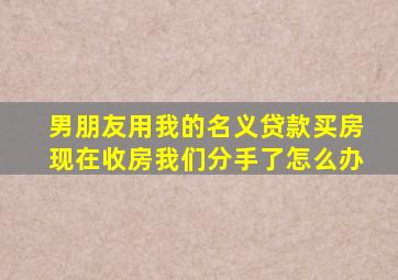 男朋友用我的名义贷款买房现在收房我们分手了怎么办