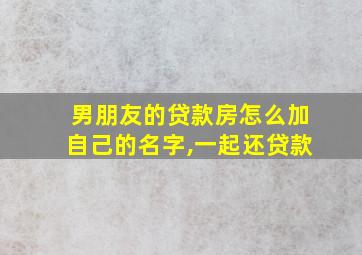 男朋友的贷款房怎么加自己的名字,一起还贷款