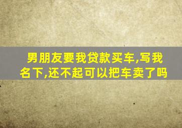 男朋友要我贷款买车,写我名下,还不起可以把车卖了吗