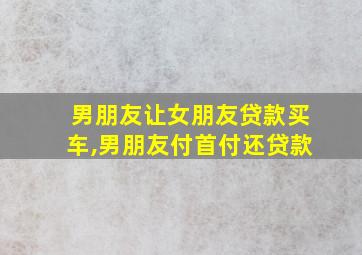 男朋友让女朋友贷款买车,男朋友付首付还贷款