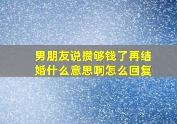 男朋友说攒够钱了再结婚什么意思啊怎么回复