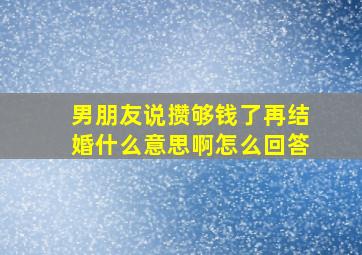 男朋友说攒够钱了再结婚什么意思啊怎么回答