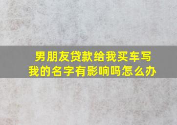 男朋友贷款给我买车写我的名字有影响吗怎么办