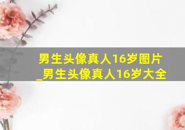 男生头像真人16岁图片_男生头像真人16岁大全