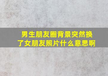 男生朋友圈背景突然换了女朋友照片什么意思啊