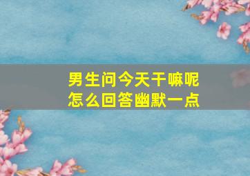 男生问今天干嘛呢怎么回答幽默一点