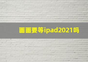 画画要等ipad2021吗