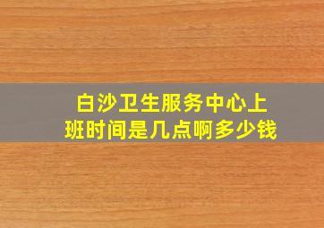 白沙卫生服务中心上班时间是几点啊多少钱