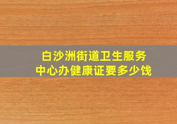 白沙洲街道卫生服务中心办健康证要多少饯