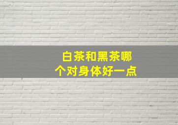 白茶和黑茶哪个对身体好一点