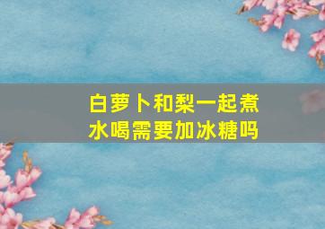 白萝卜和梨一起煮水喝需要加冰糖吗