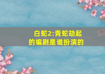 白蛇2:青蛇劫起的编剧是谁扮演的