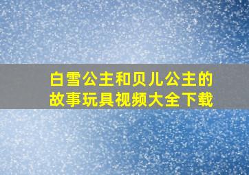 白雪公主和贝儿公主的故事玩具视频大全下载