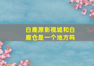 白鹿原影视城和白鹿仓是一个地方吗