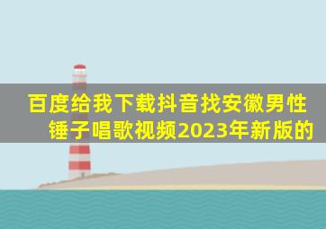 百度给我下载抖音找安徽男性锤子唱歌视频2023年新版的