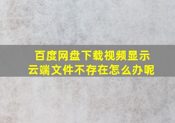 百度网盘下载视频显示云端文件不存在怎么办呢