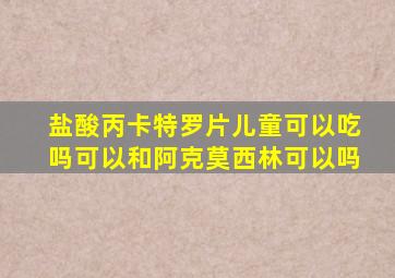 盐酸丙卡特罗片儿童可以吃吗可以和阿克莫西林可以吗