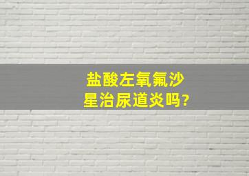 盐酸左氧氟沙星治尿道炎吗?